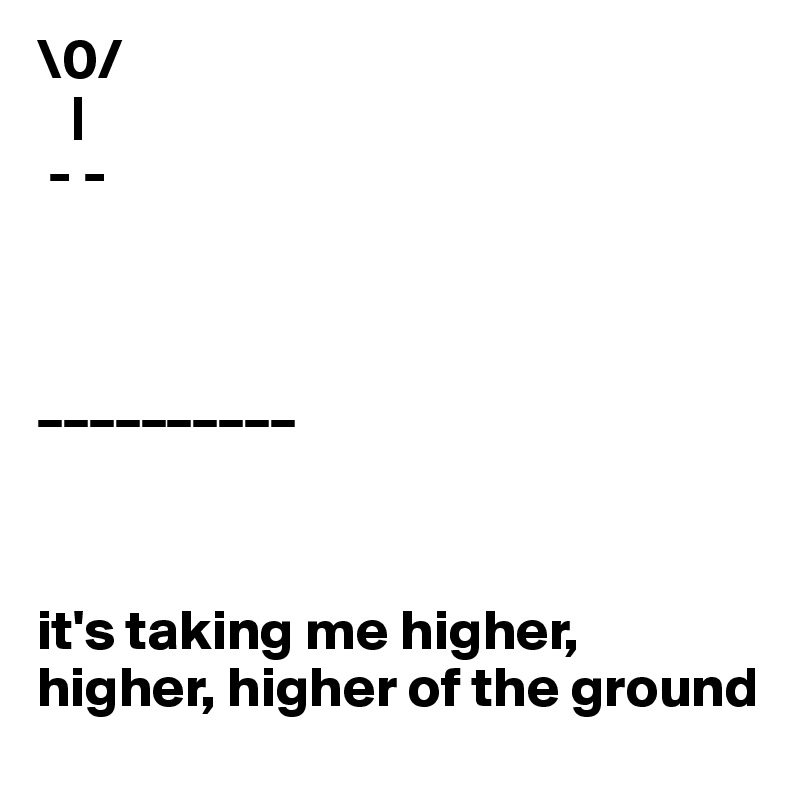 \0/
   |
 - -



__________



it's taking me higher, higher, higher of the ground
