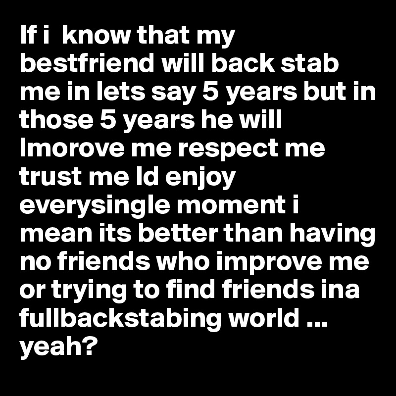 If i  know that my bestfriend will back stab me in lets say 5 years but in those 5 years he will lmorove me respect me trust me Id enjoy everysingle moment i mean its better than having no friends who improve me  or trying to find friends ina fullbackstabing world ... yeah?