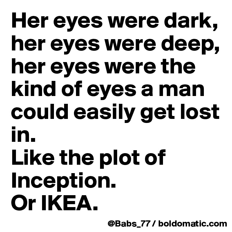 Her eyes were dark, her eyes were deep, her eyes were the kind of eyes a man could easily get lost in.
Like the plot of Inception.
Or IKEA.