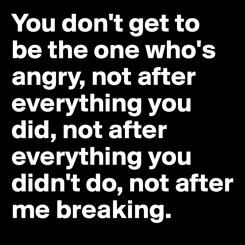 You don't get to be the one who's angry, not after everything you did, not after everything you didn't do, not after me breaking.