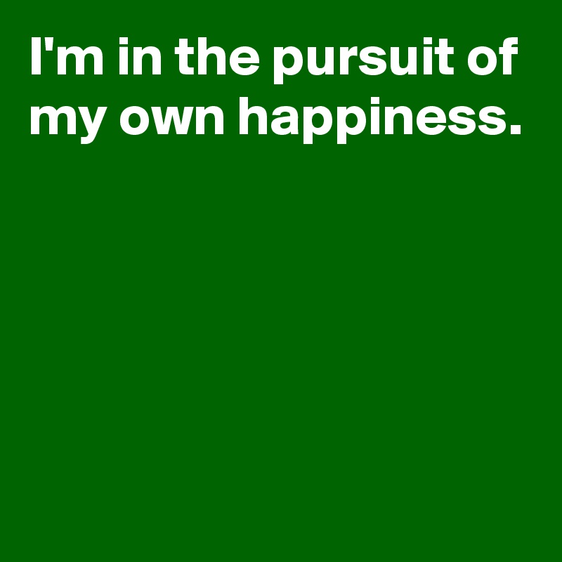 I'm in the pursuit of my own happiness.





