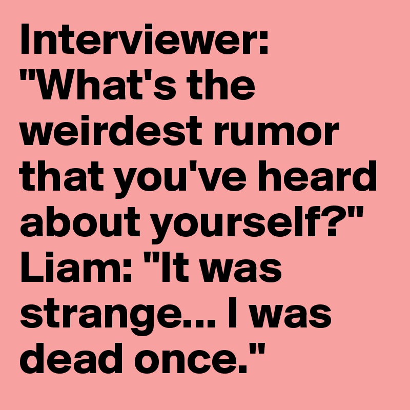 Interviewer: "What's the weirdest rumor that you've heard about yourself?"
Liam: "It was strange... I was dead once."