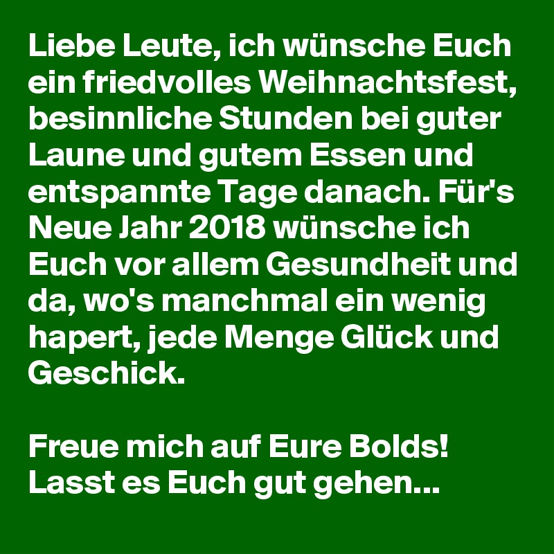 Liebe Leute, ich wünsche Euch ein friedvolles Weihnachtsfest, besinnliche Stunden bei guter Laune und gutem Essen und entspannte Tage danach. Für's Neue Jahr 2018 wünsche ich Euch vor allem Gesundheit und da, wo's manchmal ein wenig hapert, jede Menge Glück und Geschick.

Freue mich auf Eure Bolds! Lasst es Euch gut gehen...