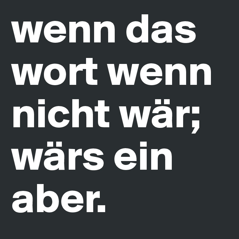 wenn das wort wenn nicht wär; wärs ein aber. 