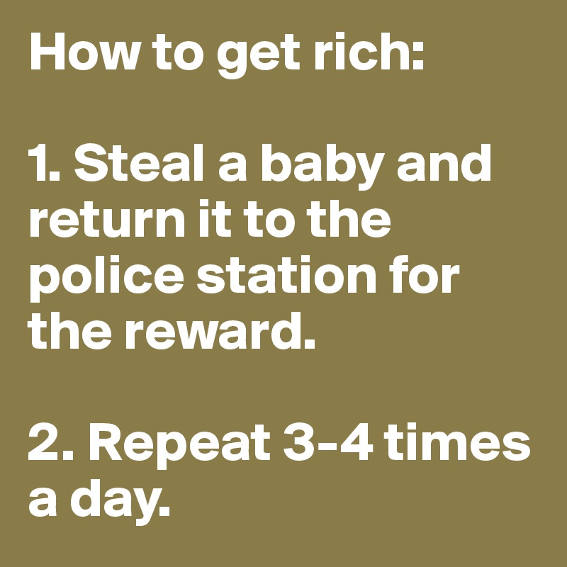How to get rich:

1. Steal a baby and return it to the police station for the reward.

2. Repeat 3-4 times a day.