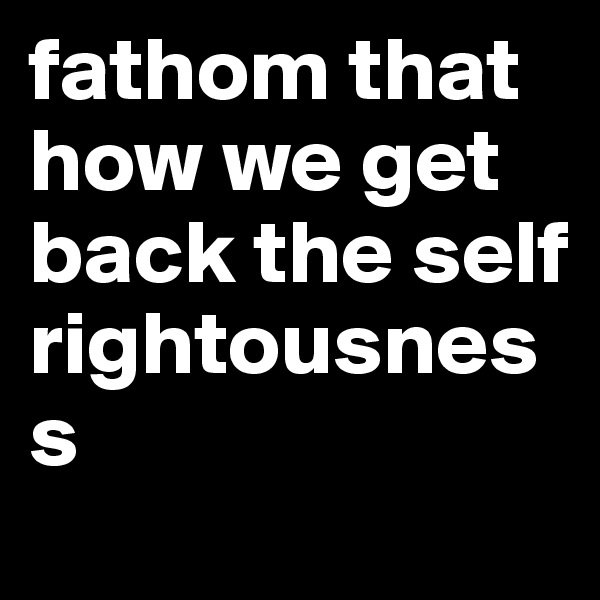 fathom that how we get back the self rightousness