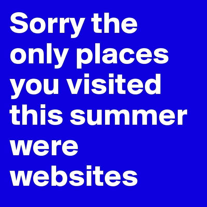 Sorry the only places you visited this summer were websites