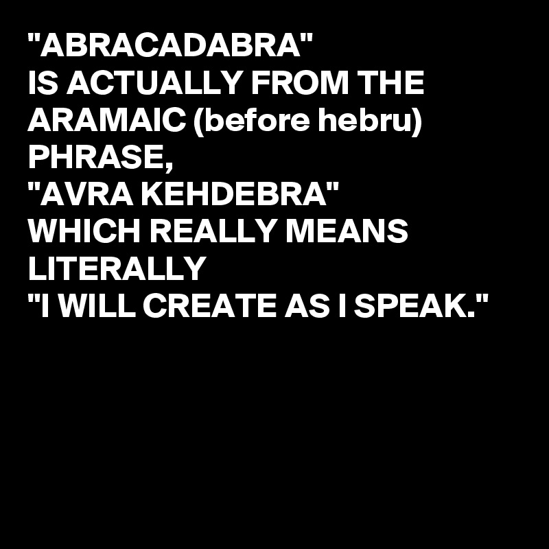 "ABRACADABRA"
IS ACTUALLY FROM THE ARAMAIC (before hebru) PHRASE,
"AVRA KEHDEBRA"  
WHICH REALLY MEANS LITERALLY 
"I WILL CREATE AS I SPEAK." 




