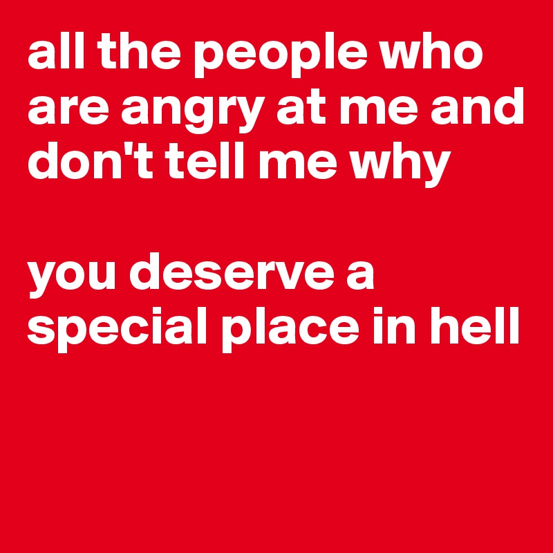 all the people who are angry at me and don't tell me why

you deserve a special place in hell

