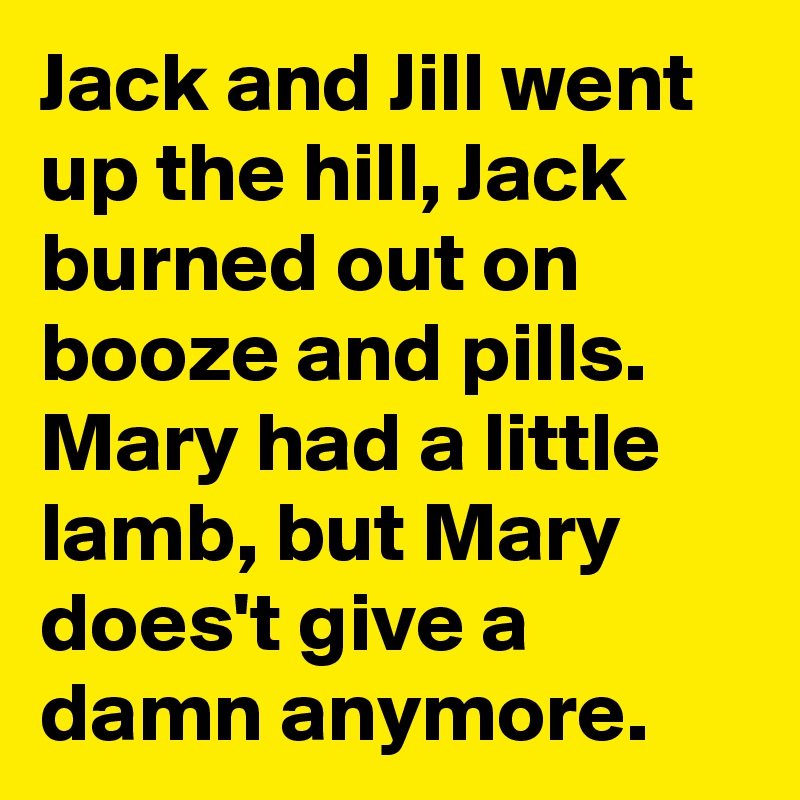 Jack and Jill went up the hill, Jack burned out on booze and pills. Mary had a little lamb, but Mary does't give a damn anymore.