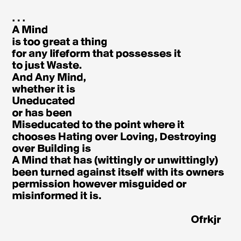 . . .
A Mind 
is too great a thing 
for any lifeform that possesses it 
to just Waste. 
And Any Mind, 
whether it is 
Uneducated 
or has been 
Miseducated to the point where it chooses Hating over Loving, Destroying over Building is 
A Mind that has (wittingly or unwittingly) been turned against itself with its owners permission however misguided or misinformed it is.

                                                                                Ofrkjr