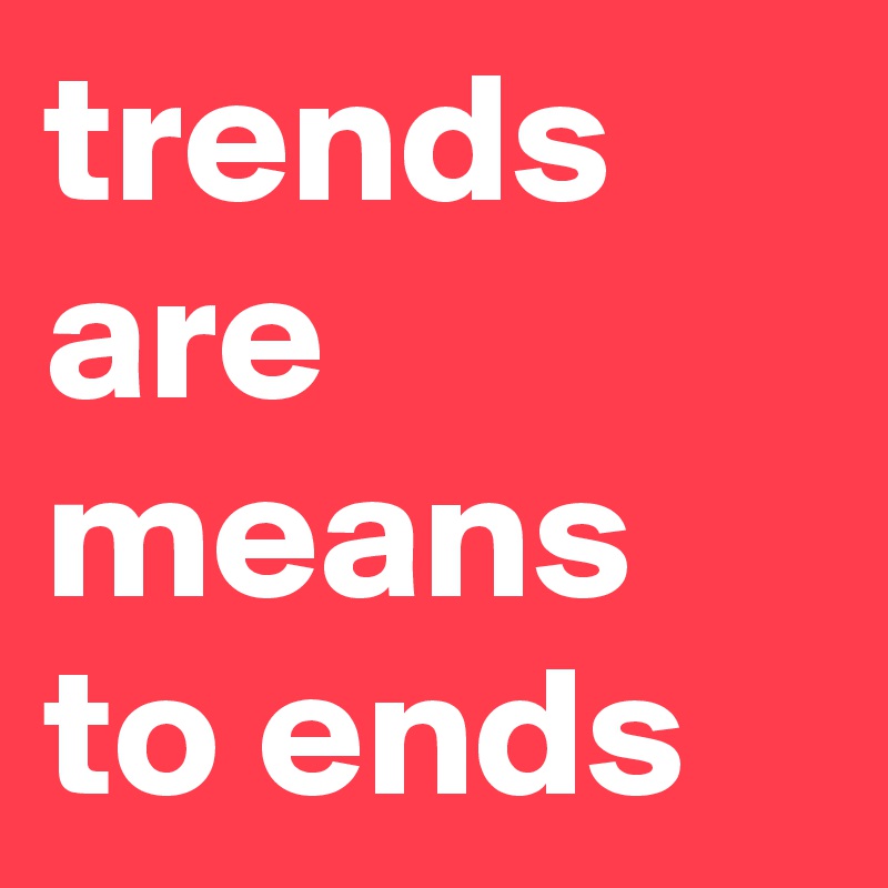 trends are means to ends