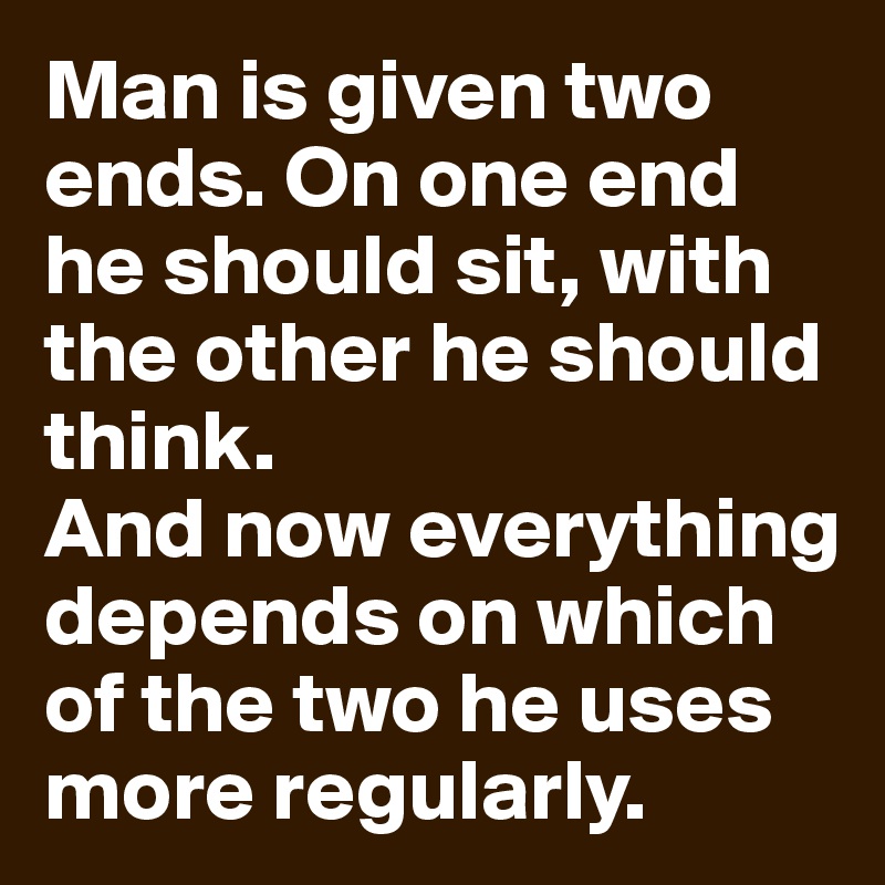 Man is given two ends. On one end he should sit, with the other he should think. 
And now everything depends on which of the two he uses more regularly.