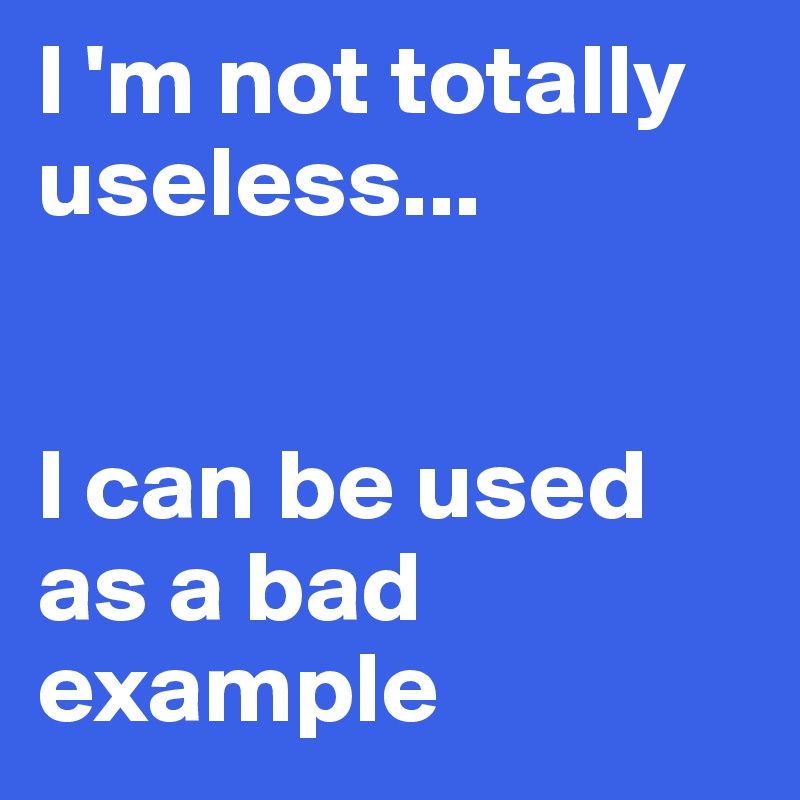 I 'm not totally useless...


I can be used as a bad example