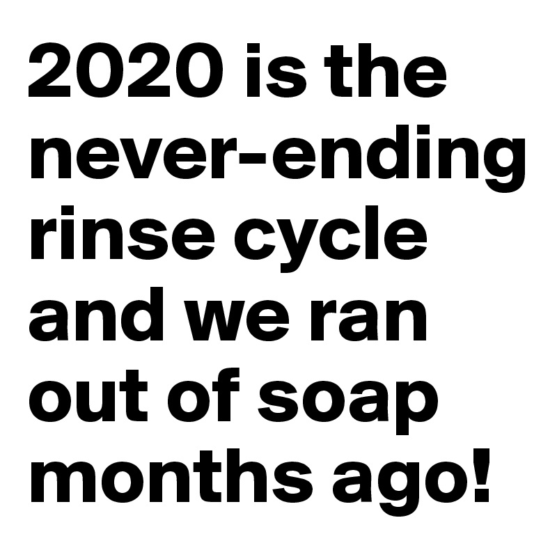 2020 is the never-ending rinse cycle and we ran out of soap months ago!