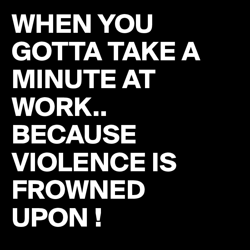 WHEN YOU GOTTA TAKE A MINUTE AT WORK..
BECAUSE VIOLENCE IS FROWNED UPON !