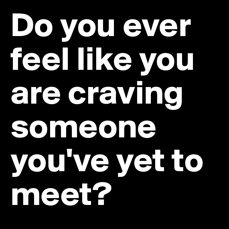 Do you ever feel like you are craving someone you've yet to meet?