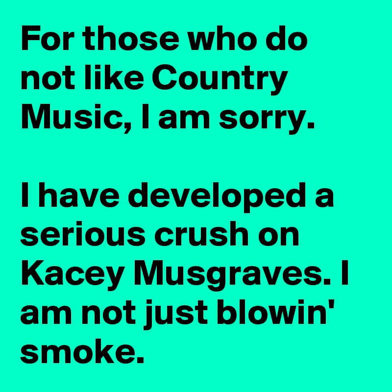 For those who do not like Country Music, I am sorry.

I have developed a serious crush on Kacey Musgraves. I am not just blowin' smoke.