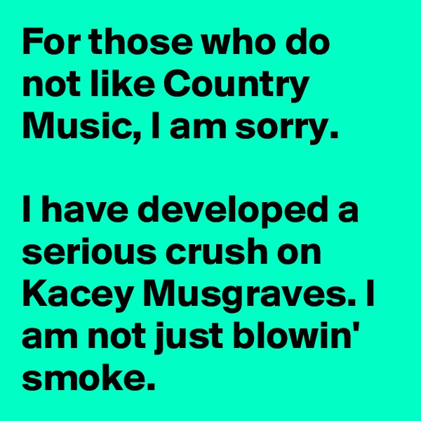 For those who do not like Country Music, I am sorry.

I have developed a serious crush on Kacey Musgraves. I am not just blowin' smoke.