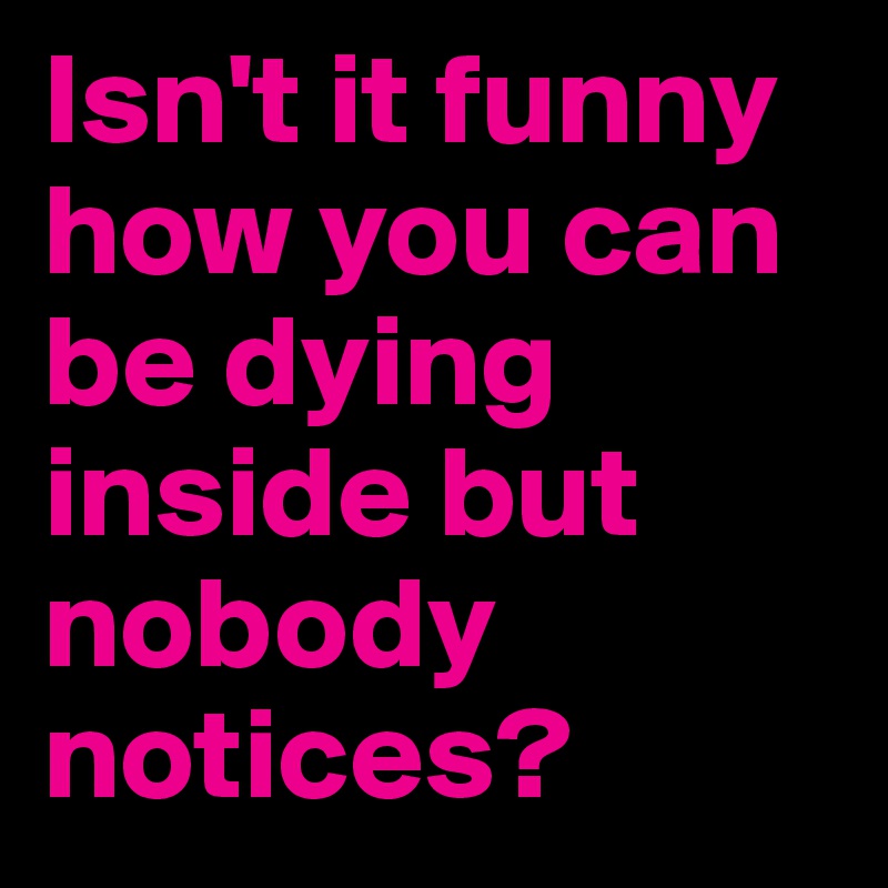 Isn't it funny how you can be dying inside but nobody notices?