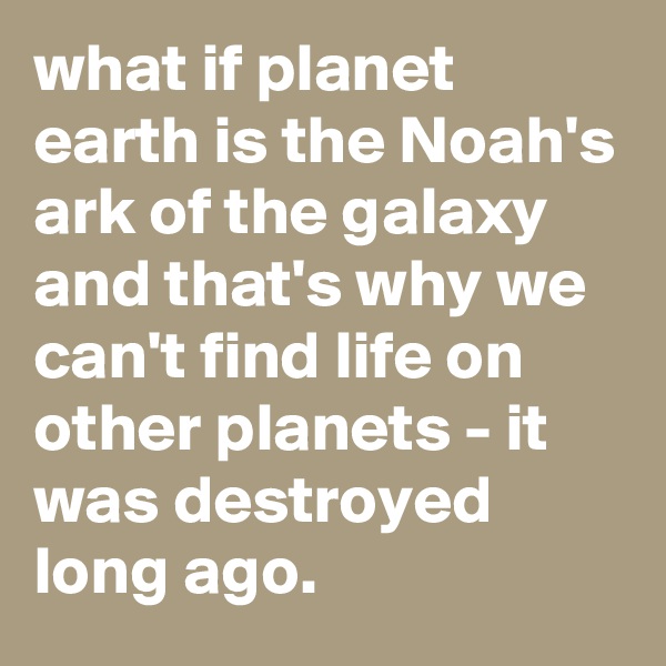 what if planet earth is the Noah's ark of the galaxy and that's why we can't find life on other planets - it was destroyed long ago. 