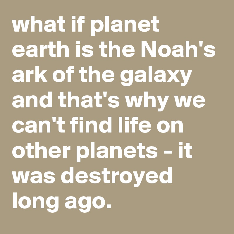 what if planet earth is the Noah's ark of the galaxy and that's why we can't find life on other planets - it was destroyed long ago. 