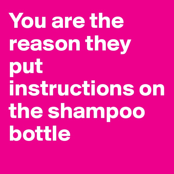 You are the reason they put instructions on the shampoo bottle