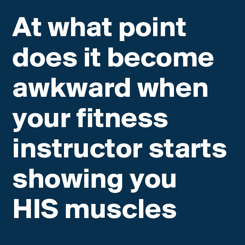 At what point does it become awkward when your fitness instructor starts showing you HIS muscles