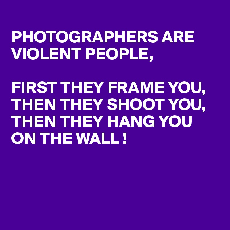 
PHOTOGRAPHERS ARE VIOLENT PEOPLE, 

FIRST THEY FRAME YOU, THEN THEY SHOOT YOU,
THEN THEY HANG YOU ON THE WALL !



