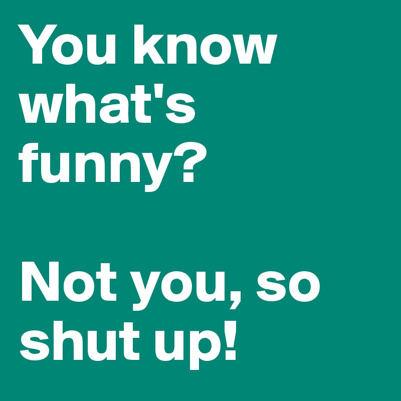 You know what's funny? 

Not you, so shut up! 
