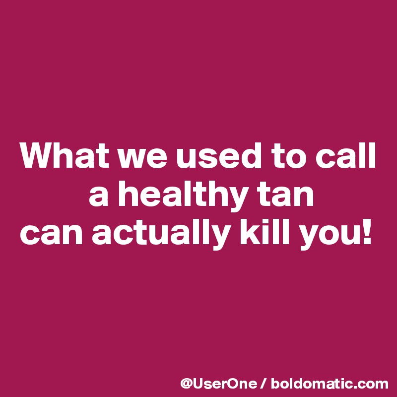 


What we used to call
         a healthy tan
can actually kill you!


