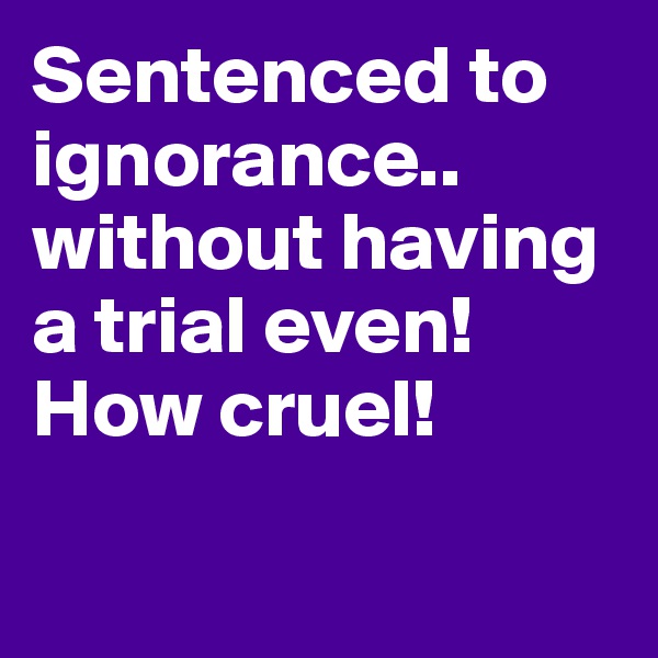 Sentenced to ignorance.. without having a trial even! How cruel!

