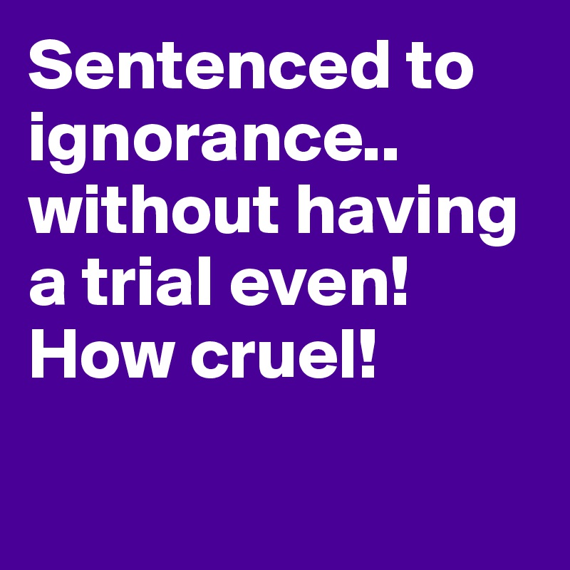 Sentenced to ignorance.. without having a trial even! How cruel!

