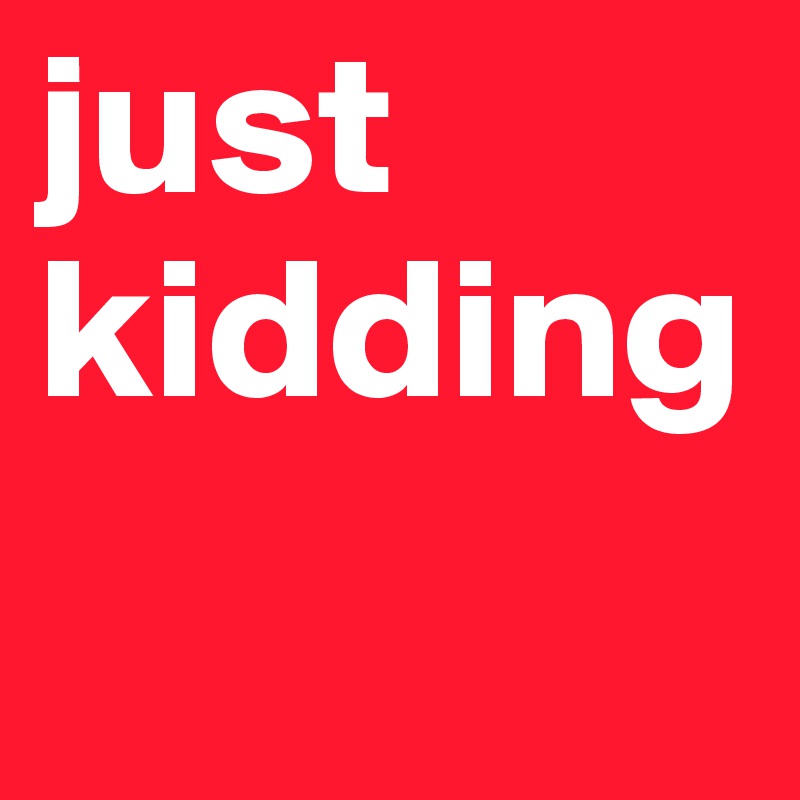 just kidding