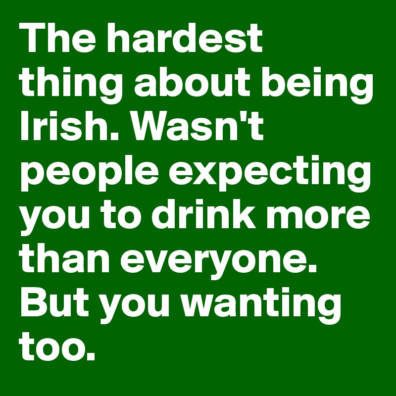 The hardest thing about being Irish. Wasn't people expecting you to drink more than everyone. But you wanting too.