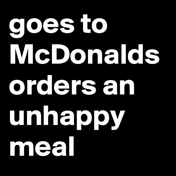 goes to McDonalds orders an unhappy meal