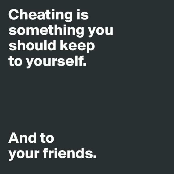 Cheating is 
something you 
should keep 
to yourself. 




And to 
your friends.
