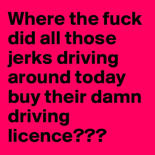 Where the fuck did all those jerks driving around today buy their damn driving licence???