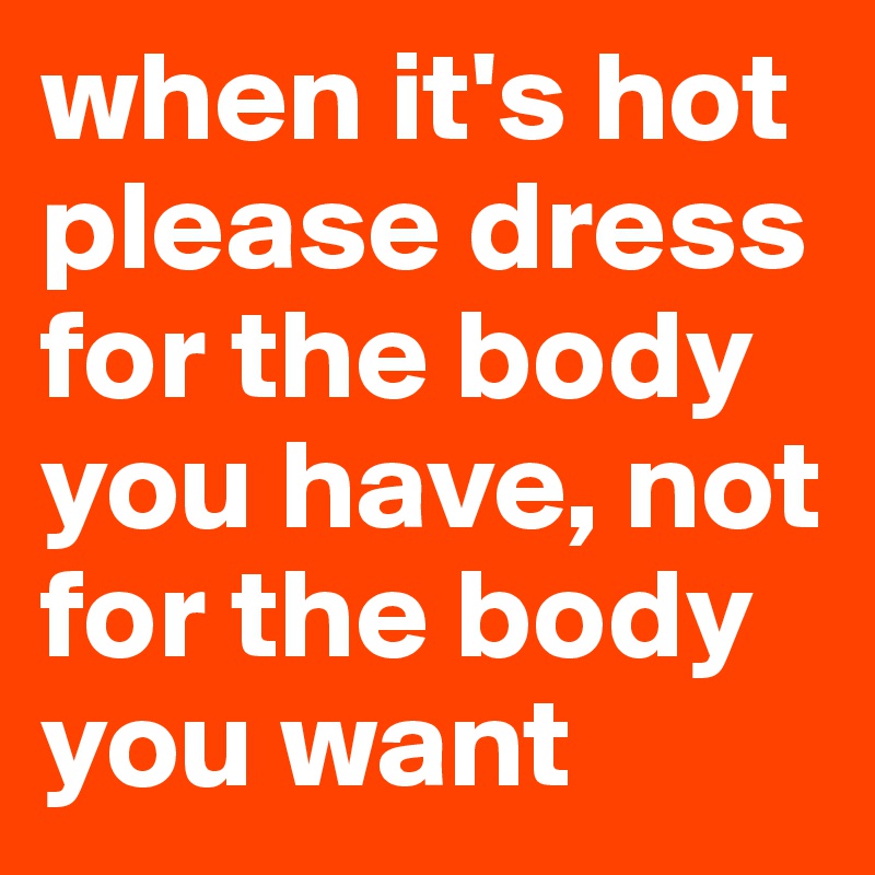 when it's hot please dress for the body you have, not for the body you want