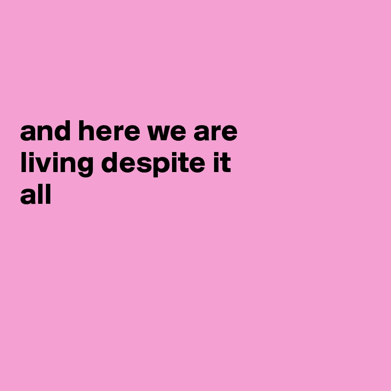 


and here we are
living despite it
all




