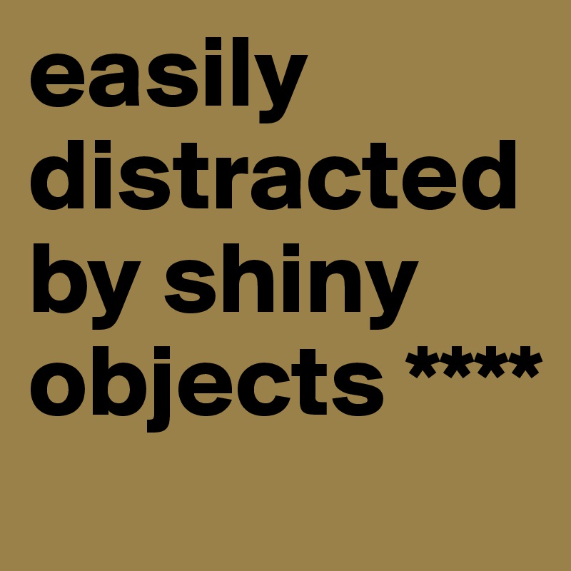 easily distracted by shiny objects ****