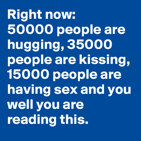 Right now: 
50000 people are hugging, 35000 people are kissing, 15000 people are having sex and you well you are reading this.