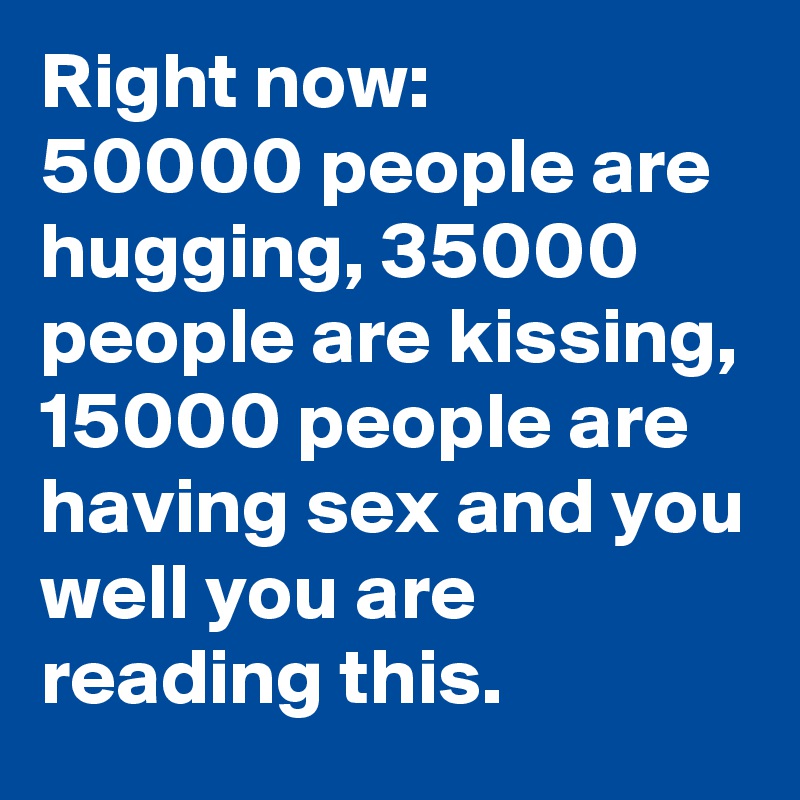 Right now: 
50000 people are hugging, 35000 people are kissing, 15000 people are having sex and you well you are reading this.