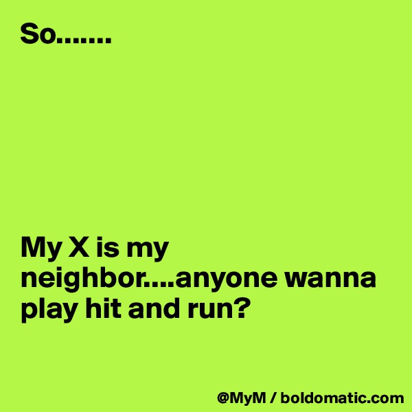 So.......






My X is my neighbor....anyone wanna play hit and run?

