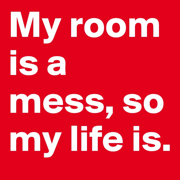 My room is a mess, so my life is.