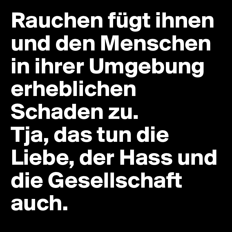 Rauchen fügt ihnen und den Menschen in ihrer Umgebung erheblichen Schaden zu.
Tja, das tun die Liebe, der Hass und die Gesellschaft auch.