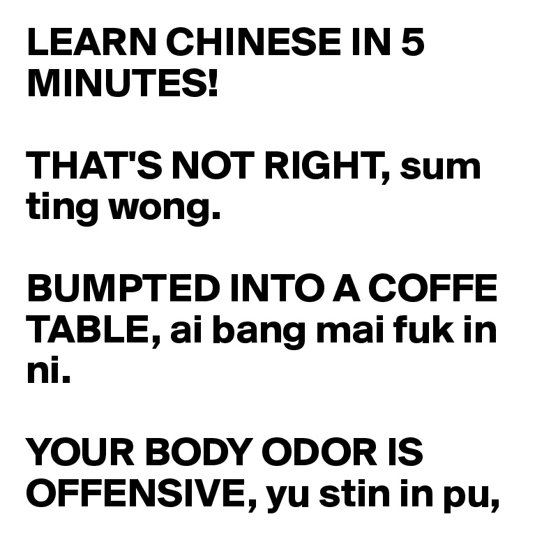 LEARN CHINESE IN 5 MINUTES!

THAT'S NOT RIGHT, sum ting wong.

BUMPTED INTO A COFFE TABLE, ai bang mai fuk in ni.

YOUR BODY ODOR IS OFFENSIVE, yu stin in pu, 