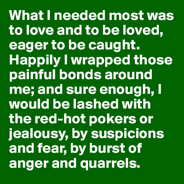What I needed most was to love and to be loved, eager to be caught. Happily I wrapped those painful bonds around me; and sure enough, I would be lashed with the red-hot pokers or jealousy, by suspicions and fear, by burst of  anger and quarrels.