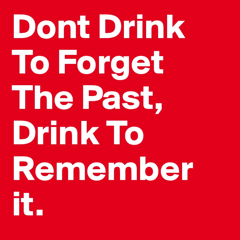 Dont Drink To Forget The Past, Drink To Remember it.