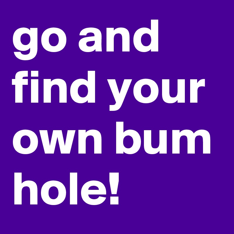 go and find your own bum hole!